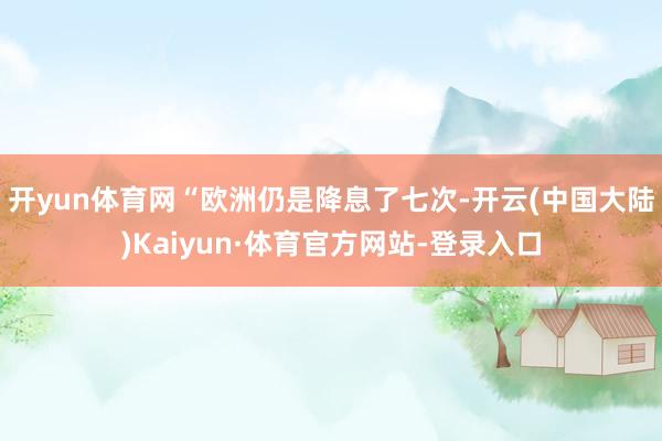 开yun体育网“欧洲仍是降息了七次-开云(中国大陆)Kaiyun·体育官方网站-登录入口
