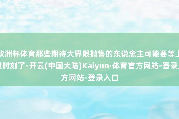 欧洲杯体育那些期待大界限抛售的东说念主可能要等上一段时刻了-开云(中国大陆)Kaiyun·体育官方网站-登录入口