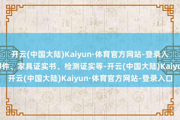 开云(中国大陆)Kaiyun·体育官方网站-登录入口包括企业营业派司复印件、家具证实书、检测证实等-开云(中国大陆)Kaiyun·体育官方网站-登录入口