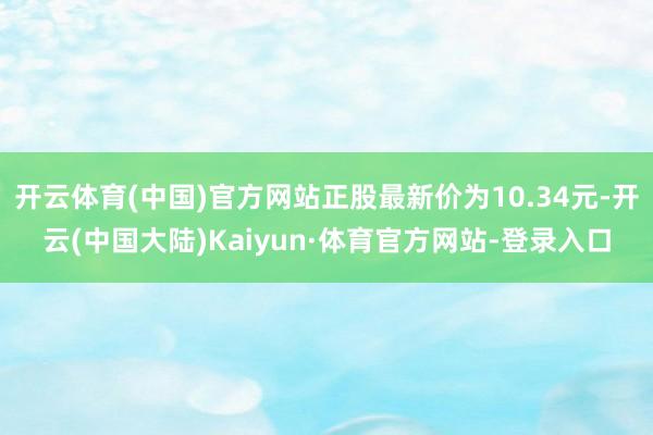 开云体育(中国)官方网站正股最新价为10.34元-开云(中国大陆)Kaiyun·体育官方网站-登录入口