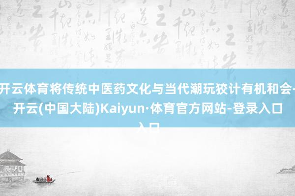 开云体育将传统中医药文化与当代潮玩狡计有机和会-开云(中国大陆)Kaiyun·体育官方网站-登录入口