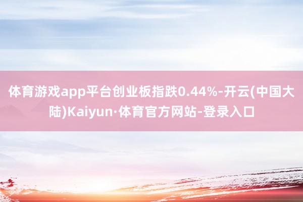 体育游戏app平台创业板指跌0.44%-开云(中国大陆)Kaiyun·体育官方网站-登录入口