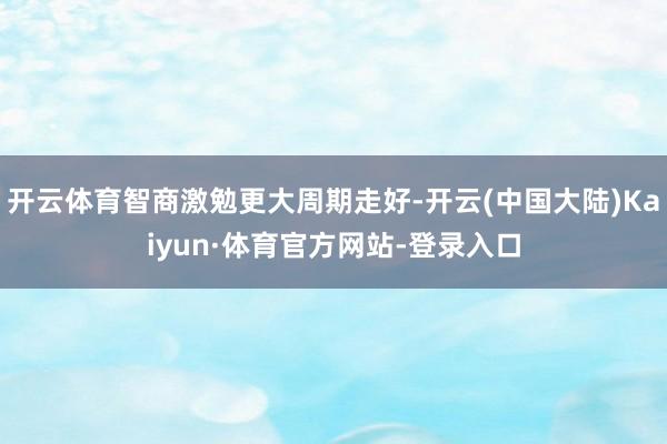 开云体育智商激勉更大周期走好-开云(中国大陆)Kaiyun·体育官方网站-登录入口