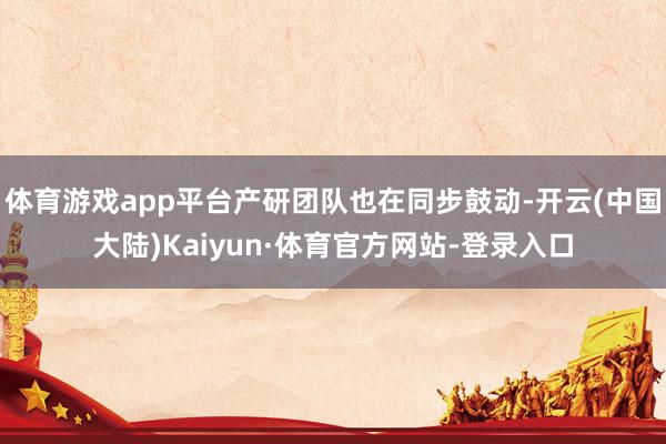 体育游戏app平台产研团队也在同步鼓动-开云(中国大陆)Kaiyun·体育官方网站-登录入口