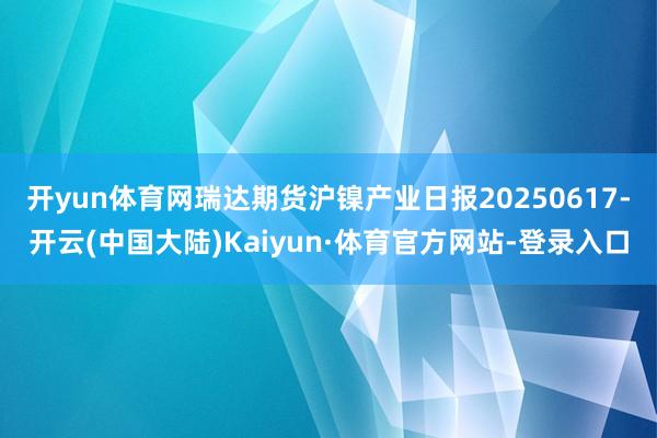 开yun体育网瑞达期货沪镍产业日报20250617-开云(中国大陆)Kaiyun·体育官方网站-登录入口