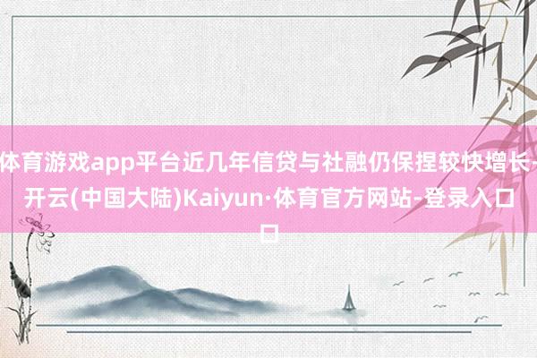 体育游戏app平台近几年信贷与社融仍保捏较快增长-开云(中国大陆)Kaiyun·体育官方网站-登录入口