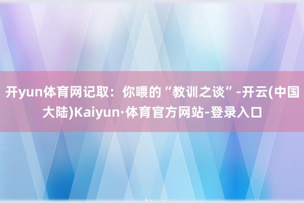开yun体育网记取：你喂的“教训之谈”-开云(中国大陆)Kaiyun·体育官方网站-登录入口
