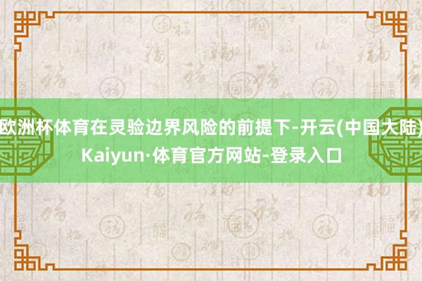欧洲杯体育在灵验边界风险的前提下-开云(中国大陆)Kaiyun·体育官方网站-登录入口
