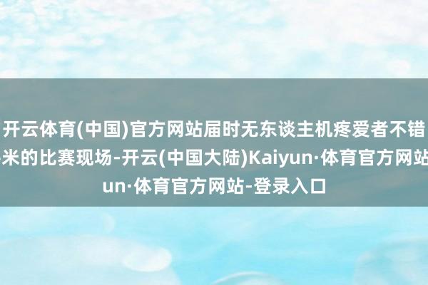 开云体育(中国)官方网站届时无东谈主机疼爱者不错在超2万平米的比赛现场-开云(中国大陆)Kaiyun·体育官方网站-登录入口