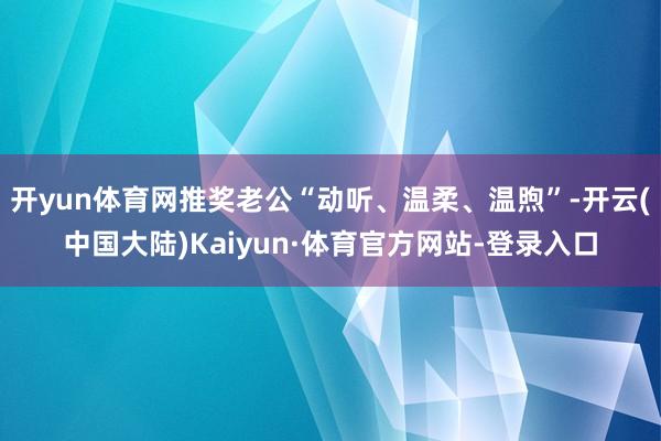 开yun体育网推奖老公“动听、温柔、温煦”-开云(中国大陆)Kaiyun·体育官方网站-登录入口