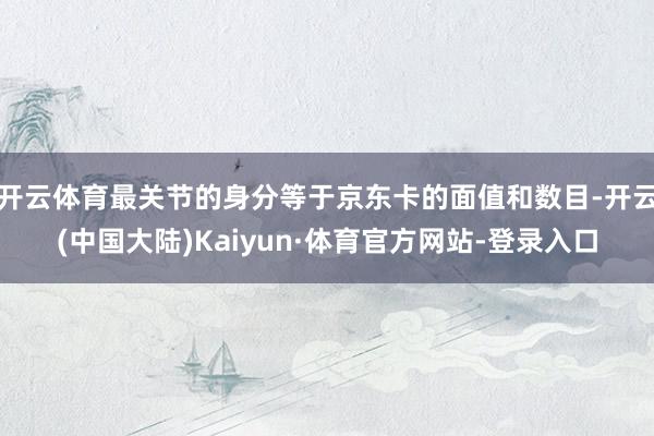 开云体育最关节的身分等于京东卡的面值和数目-开云(中国大陆)Kaiyun·体育官方网站-登录入口