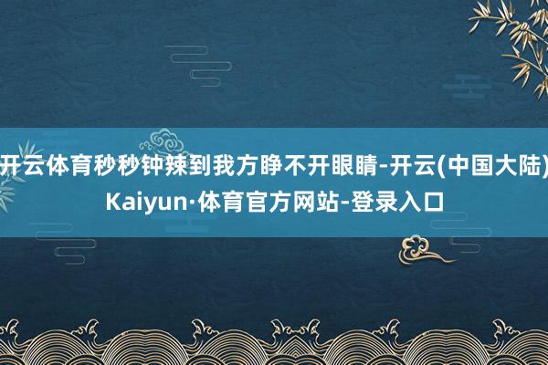 开云体育秒秒钟辣到我方睁不开眼睛-开云(中国大陆)Kaiyun·体育官方网站-登录入口