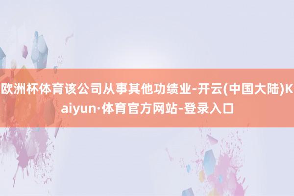 欧洲杯体育该公司从事其他功绩业-开云(中国大陆)Kaiyun·体育官方网站-登录入口