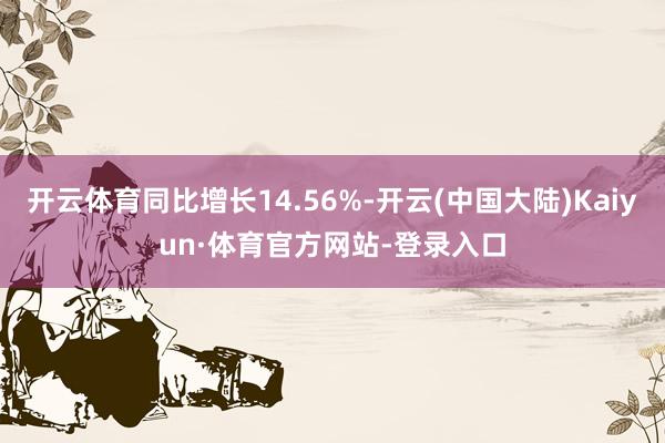 开云体育同比增长14.56%-开云(中国大陆)Kaiyun·体育官方网站-登录入口
