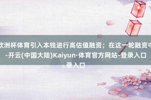 欧洲杯体育引入本钱进行高估值融资；在这一轮融资中-开云(中国大陆)Kaiyun·体育官方网站-登录入口