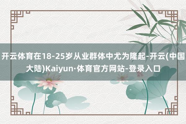 开云体育在18-25岁从业群体中尤为隆起-开云(中国大陆)Kaiyun·体育官方网站-登录入口