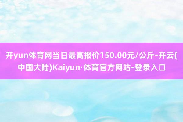 开yun体育网当日最高报价150.00元/公斤-开云(中国大陆)Kaiyun·体育官方网站-登录入口