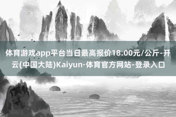 体育游戏app平台当日最高报价18.00元/公斤-开云(中国大陆)Kaiyun·体育官方网站-登录入口