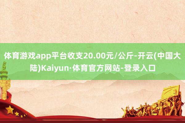体育游戏app平台收支20.00元/公斤-开云(中国大陆)Kaiyun·体育官方网站-登录入口