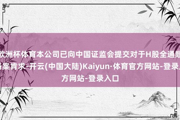 欧洲杯体育本公司已向中国证监会提交对于H股全通顺的备案肯求-开云(中国大陆)Kaiyun·体育官方网站-登录入口