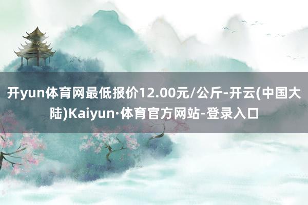 开yun体育网最低报价12.00元/公斤-开云(中国大陆)Kaiyun·体育官方网站-登录入口