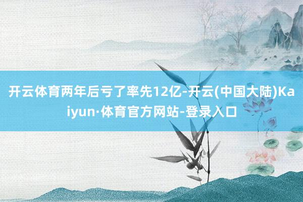 开云体育两年后亏了率先12亿-开云(中国大陆)Kaiyun·体育官方网站-登录入口