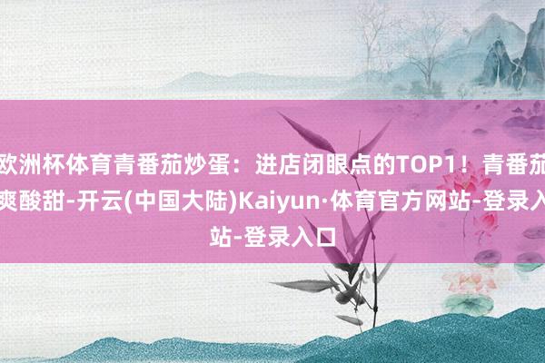 欧洲杯体育青番茄炒蛋:进店闭眼点的TOP1!青番茄脆爽酸甜-开云(中国大陆)Kaiyun·体育官方网站-登录入口