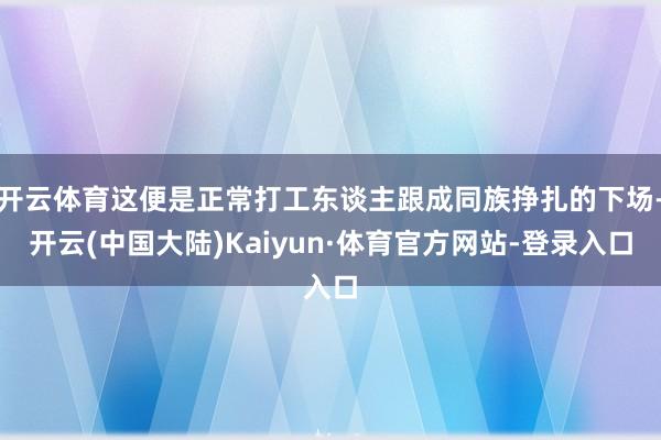 开云体育这便是正常打工东谈主跟成同族挣扎的下场-开云(中国大陆)Kaiyun·体育官方网站-登录入口