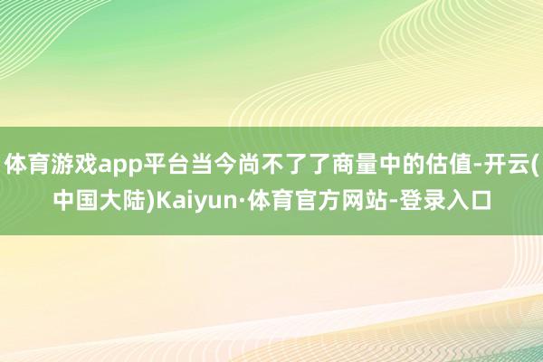 体育游戏app平台当今尚不了了商量中的估值-开云(中国大陆)Kaiyun·体育官方网站-登录入口