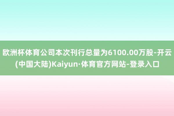 欧洲杯体育公司本次刊行总量为6100.00万股-开云(中国大陆)Kaiyun·体育官方网站-登录入口