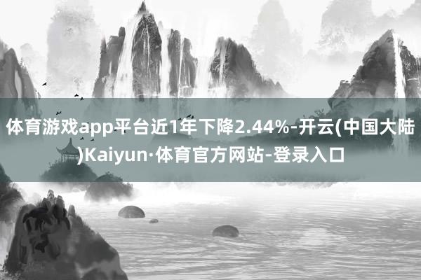 体育游戏app平台近1年下降2.44%-开云(中国大陆)Kaiyun·体育官方网站-登录入口